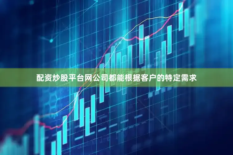 配资炒股平台网公司都能根据客户的特定需求