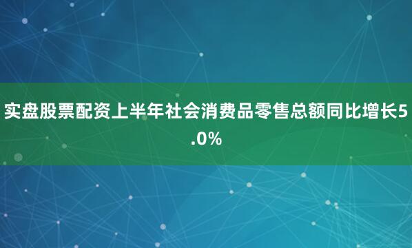实盘股票配资上半年社会消费品零售总额同比增长5.0%