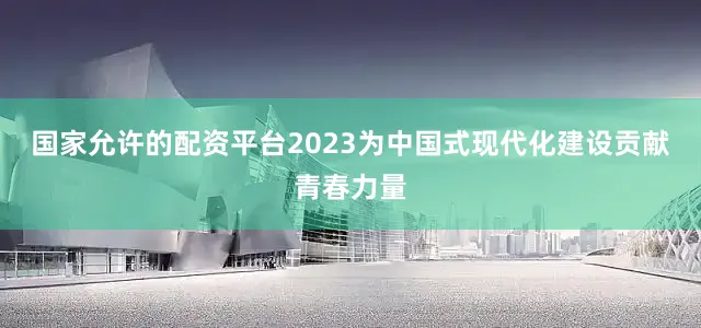 国家允许的配资平台2023为中国式现代化建设贡献青春力量