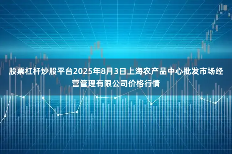 股票杠杆炒股平台2025年8月3日上海农产品中心批发市场经营管理有限公司价格行情