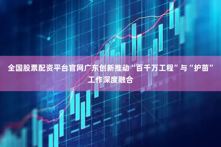 全国股票配资平台官网广东创新推动“百千万工程”与“护苗”工作深度融合
