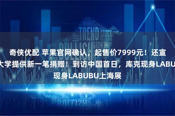 奇侠优配 苹果官网确认，起售价7999元！还宣布向清华大学提供新一笔捐赠！到访中国首日，库克现身LABUBU上海展