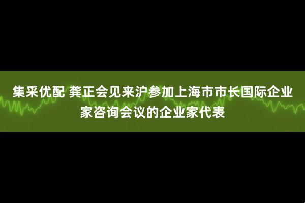 集采优配 龚正会见来沪参加上海市市长国际企业家咨询会议的企业家代表