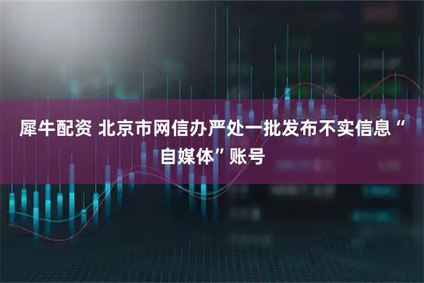 犀牛配资 北京市网信办严处一批发布不实信息“自媒体”账号