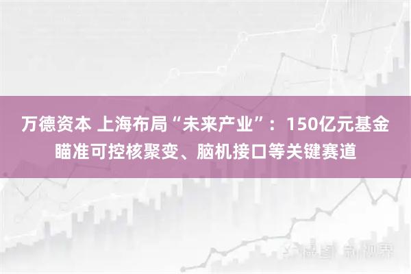 万德资本 上海布局“未来产业”：150亿元基金瞄准可控核聚变、脑机接口等关键赛道