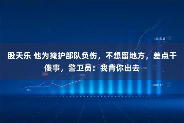 股天乐 他为掩护部队负伤，不想留地方，差点干傻事，警卫员：我背你出去