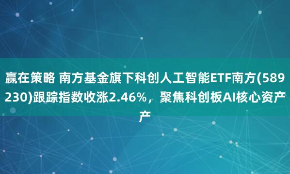 赢在策略 南方基金旗下科创人工智能ETF南方(589230)跟踪指数收涨2.46%，聚焦科创板AI核心资产