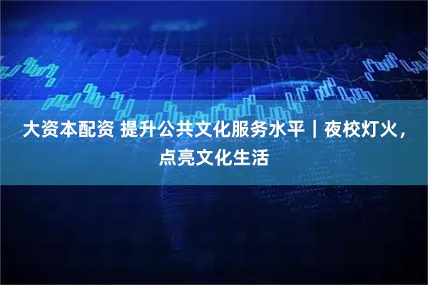 大资本配资 提升公共文化服务水平｜夜校灯火，点亮文化生活
