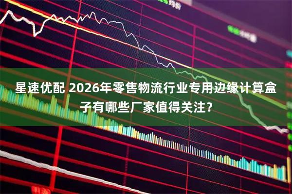 星速优配 2026年零售物流行业专用边缘计算盒子有哪些厂家值得关注?