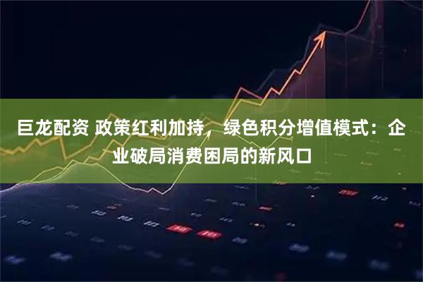 巨龙配资 政策红利加持，绿色积分增值模式：企业破局消费困局的新风口