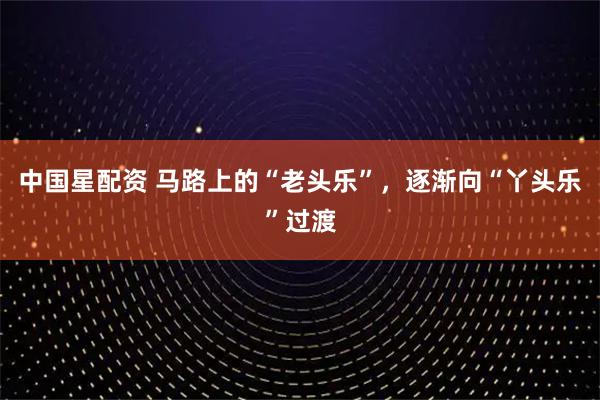 中国星配资 马路上的“老头乐”，逐渐向“丫头乐”过渡