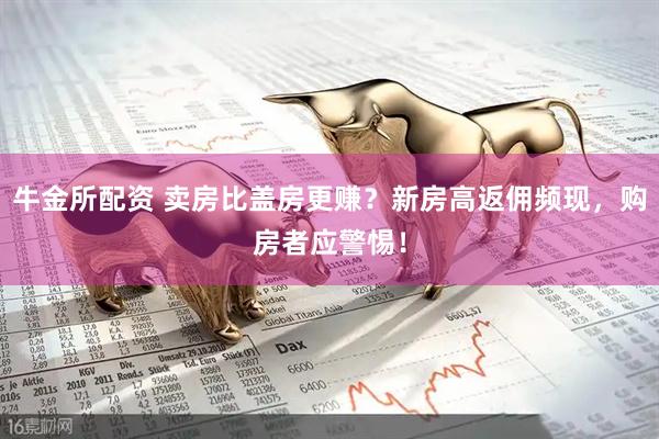 牛金所配资 卖房比盖房更赚？新房高返佣频现，购房者应警惕！
